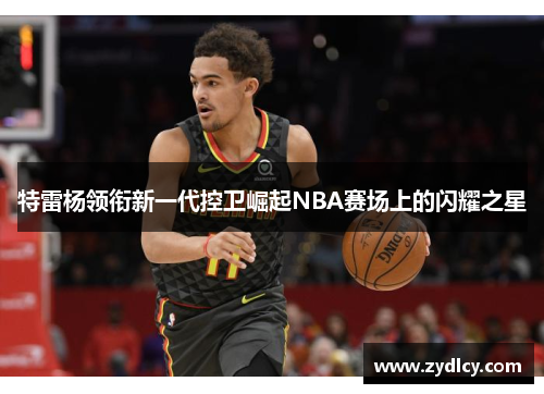 特雷杨领衔新一代控卫崛起NBA赛场上的闪耀之星
